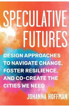 Speculative Futures: Design Approaches to Navigate Change, Foster Resilience, and Co-Create the Citie S We Need - Johanna Hoffman
