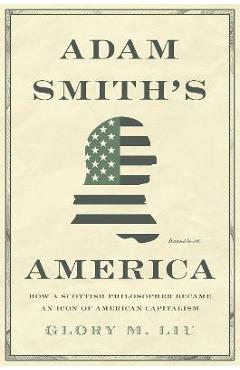 Adam Smith\'s America: How a Scottish Philosopher Became an Icon of American Capitalism - Glory M. Liu
