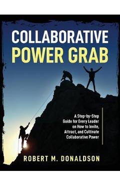 Collaborative Power Grab: A Step-by-Step Guide for Every Leader on How to Invite, Attract, and Cultivate Collaborative Power - Robert M. Donaldson