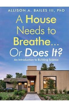 A House Needs to Breathe...Or Does It?: An Introduction to Building Science - Allison A. Bailes