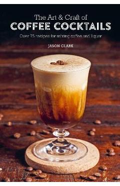 The Art & Craft of Coffee Cocktails: Over 75 Recipes for Mixing Coffee and Liquor - Jason Clark