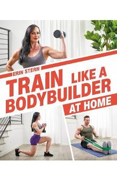 Train Like a Bodybuilder at Home: Get Lean and Strong Without Going to the Gym - Erin Stern