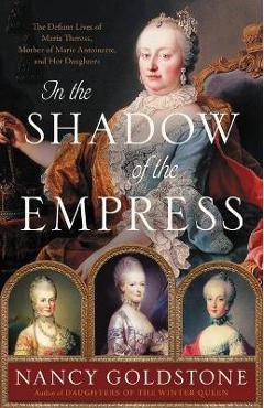In the Shadow of the Empress: The Defiant Lives of Maria Theresa, Mother of Marie Antoinette, and Her Daughters - Nancy Goldstone