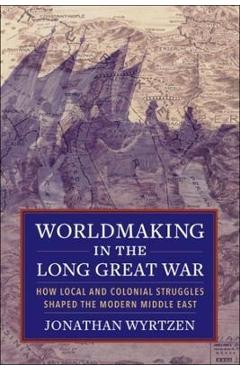 Worldmaking in the Long Great War: How Local and Colonial Struggles Shaped the Modern Middle East - Jonathan Wyrtzen