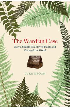 The Wardian Case: How a Simple Box Moved Plants and Changed the World - Luke Keogh