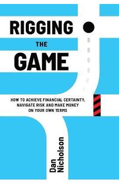 Rigging the Game: How to Achieve Financial Certainty, Navigate Risk and Make Money on Your Own Terms - Dan Nicholson