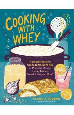 Cooking with Whey: A Cheesemaker\'s Guide to Using Whey in Probiotic Drinks, Savory Dishes, Sweet Treats, and More - Claudia Lucero