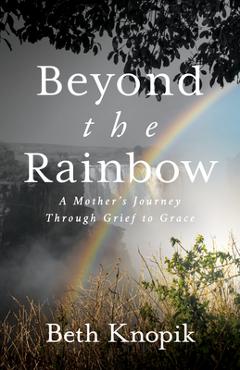 Beyond the rainbow: a mother's journey through grief to grace - beth knopik