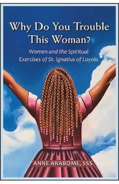 Why Do You Trouble This Woman?: Women and the Spiritual Exercises of St. Ignatius of Loyola - Anne Arabome