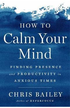 How to Calm Your Mind: Finding Presence and Productivity in Anxious Times - Chris Bailey