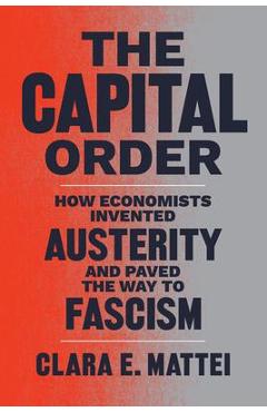 The Capital Order: How Economists Invented Austerity and Paved the Way to Fascism - Clara E. Mattei