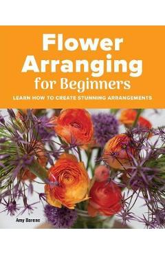 Flower Arranging for Beginners: Learn How to Create Stunning Arrangements - Amy Barene