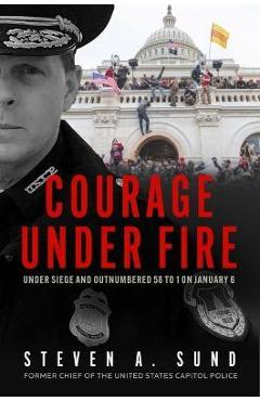 Courage Under Fire: Under Siege and Outnumbered 58 to 1 on January 6 - Steven A. Sund