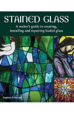 Stained Glass: A Maker\'s Guide to Creating, Installing and Repairing Leaded Glass - Sophie D\'souza