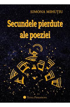 Secundele pierdute ale poeziei - Simona Mihutiu - TOTAL PUBLISHING