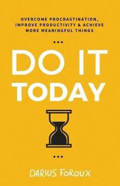 Do It Today: Overcome Procrastination, Improve Productivity, and Achieve More Meaningful Things - Darius Foroux
