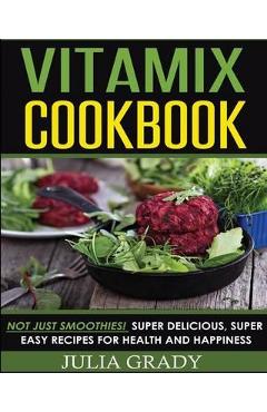 Vitamix Cookbook: Not Just Smoothies! Super Delicious, Super Easy Recipes for Health and Happiness - Julia Grady