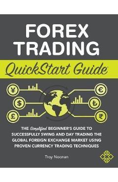 Forex Trading QuickStart Guide: The Simplified Beginner\'s Guide to Successfully Swing and Day Trading the Global Foreign Exchange Market Using Proven - Troy Noonan