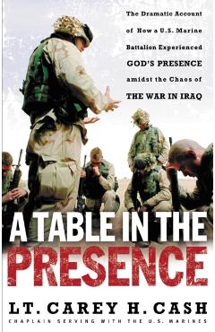 A Table in the Presence: The Dramatic Account of How a U.S. Marine Battalion Experienced God's Presence Amidst the Chaos of the War in Iraq - Lt Carey H. Cash