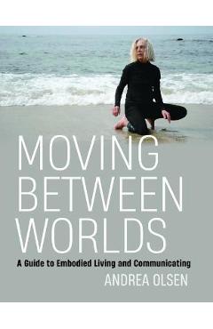 Moving Between Worlds: A Guide to Embodied Living and Communicating - Andrea Olsen
