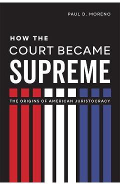 How the Court Became Supreme: The Origins of American Juristocracy - Paul D. Moreno