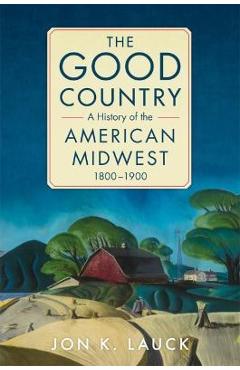The Good Country: A History of the American Midwest, 1800-1900 - Jon K. Lauck