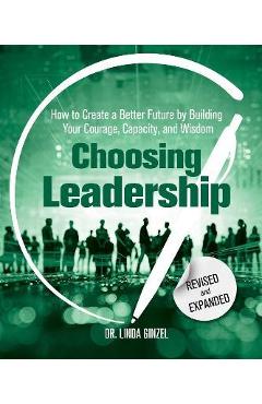 Choosing Leadership: Revised and Expanded: How to Create a Better Future by Building Your Courage, Capacity, and Wisdom - Linda Ginzel