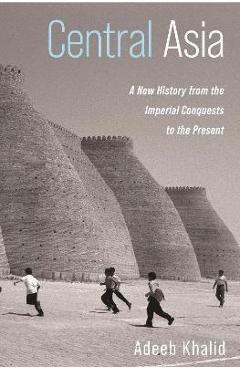 Central Asia: A New History from the Imperial Conquests to the Present - Adeeb Khalid