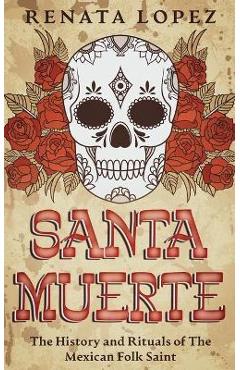 Santa Muerte: The History and Rituals of the Mexican Folk Saint - Renata Lopez