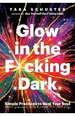Glow in the F*cking Dark: Simple Practices to Heal Your Soul, from Someone Who Learned the Hard Way - Tara Schuster