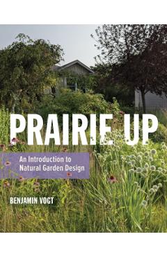 Prairie Up: An Introduction to Natural Garden Design - Benjamin Vogt