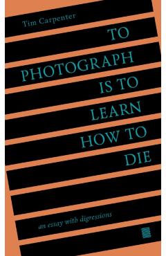 To Photograph Is to Learn How to Die: An Essay with Digressions - Tim Carpenter
