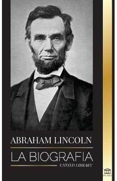 Abraham Lincoln: La biografía - La vida del genio político Abe, sus años como presidente y la guerra americana por la libertad - United Library