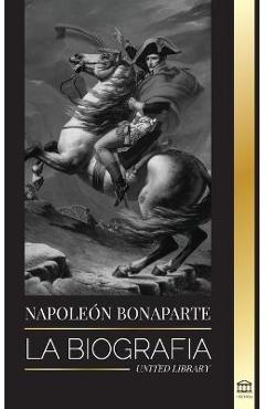 Napoleon Bonaparte: La biografía - La vida del emperador francés en la sombra y el hombre detrás del mito - United Library