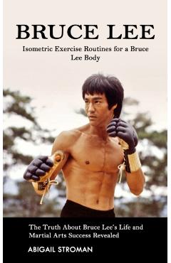Bruce Lee: Isometric Exercise Routines for a Bruce Lee Body (The Truth About Bruce Lee's Life and Martial Arts Success Revealed) - Abigail Stroman