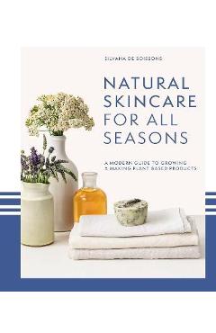 Natural Skincare for All Seasons: A Modern Guide to Growing & Making Plant-Based Products - Silvana De Soissons