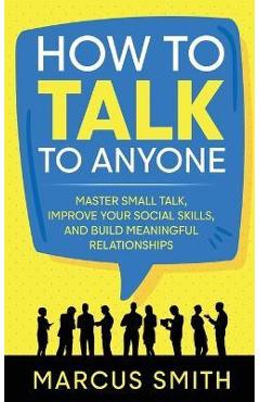 How to Talk to Anyone: Master Small Talk, Improve your Social Skills, and Build Meaningful Relationships - Marcus Smith