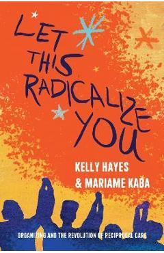 Let This Radicalize You: Organizing and the Revolution of Reciprocal Care - Kelly Hayes
