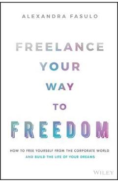 Freelance Your Way to Freedom: How to Free Yourself from the Corporate World and Build the Life of Your Dreams - Alexandra Fasulo