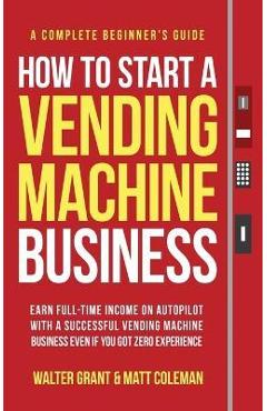 How to Start a Vending Machine Business: Earn Full-Time Income on Autopilot with a Successful Vending Machine Business even if You Got Zero Experience - Walter Grant