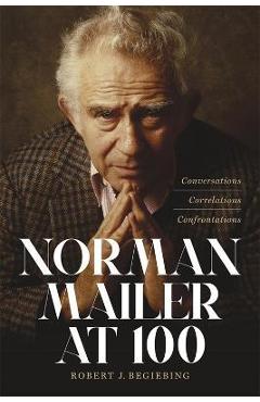Norman Mailer at 100: Conversations, Correlations, Confrontations - Robert J. Begiebing