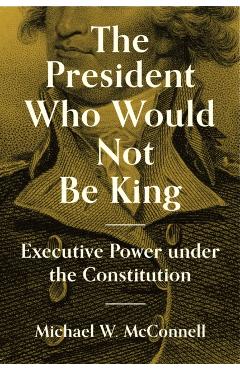 The President Who Would Not Be King: Executive Power Under the Constitution - Michael W. Mcconnell
