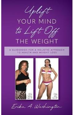 Uplift Your Mind to Lift Off the Weight: A Guidebook for a Holistic Approach to Health and Weight Loss - Erika A. Washington