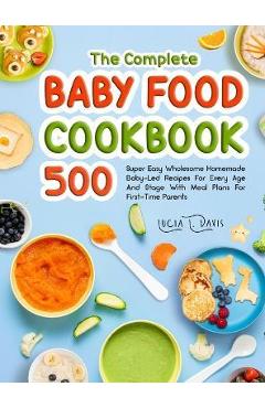 The Complete Baby Food Cookbook: 500 Super Easy Wholesome Homemade Baby-Led Recipes For Every Age And Stage With Meal Plans For First-Time Parents - Lucia L. Davis