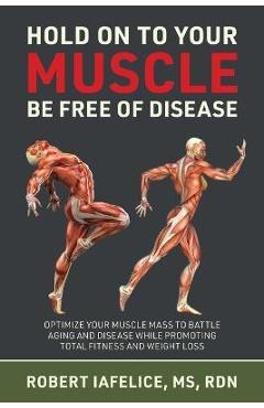 Hold On to Your MUSCLE, Be Free of Disease: Optimize Your Muscle Mass to Battle Aging and Disease While Promoting Total Fitness and Lasting Weight Los - Robert Iafelice