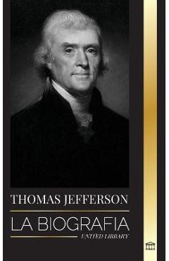 Thomas Jefferson: La biografía del autor y arquitecto del poder, el espíritu, la libertad y el arte de América - United Library