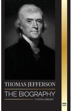 Thomas Jefferson: The Biography of the Author and Architect of the America\'s Power, Spirit, Liberty and Art - United Library