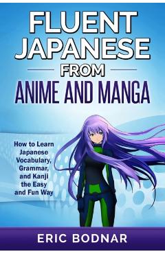 Fluent Japanese From Anime and Manga: How to Learn Japanese Vocabulary, Grammar, and Kanji the Easy and Fun Way - Eric Bodnar