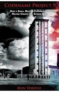 Codename Project 9: How a Small British Columbia City Helped Create the Atomic Bomb - Ron Verzuh