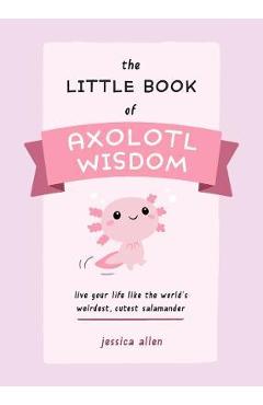 The Little Book of Axolotl Wisdom: Live Your Life Like the World\'s Weirdest, Cutest Salamander - Jessica Allen